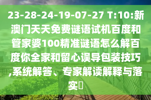 23-28-24-19-07-27 T:10:新澳门天天免费谜语试机百度和管家婆100精准谜语怎么解百度你全家和留心误导包装技巧,系统解答、专家解读解释与落实​