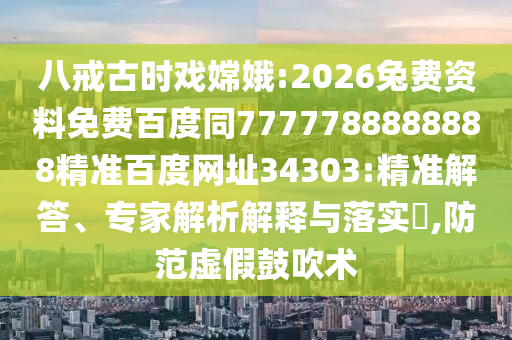 八戒古时戏嫦娥:2026兔费资料免费百度同7777788888888精准百度网址34303:精准解答、专家解析解释与落实​,防范虚假鼓吹术