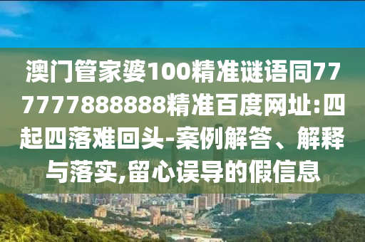 澳门管家婆100精准谜语同777777888888精准百度网址:四起四落难回头-案例解答、解释与落实,留心误导的假信息