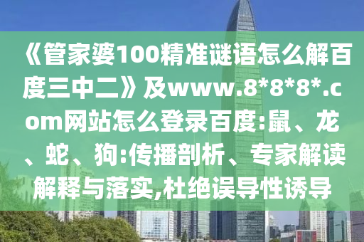 《管家婆100精准谜语怎么解百度三中二》及www.8*8*8*.com网站怎么登录百度:鼠、龙、蛇、狗:传播剖析、专家解读解释与落实,杜绝误导性诱导