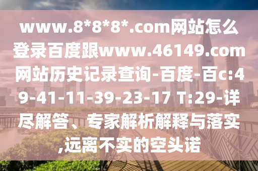 www.8*8*8*.com网站怎么登录百度跟www.46149.com网站历史记录查询-百度-百c:49-41-11-39-23-17 T:29-详尽解答、专家解析解释与落实,远离不实的空头诺