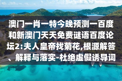 澳门一肖一特今晚预测一百度和新澳门天天免费谜语百度论坛2:夫人皇帝找菊花,根源解答、解释与落实-杜绝虚假诱导词