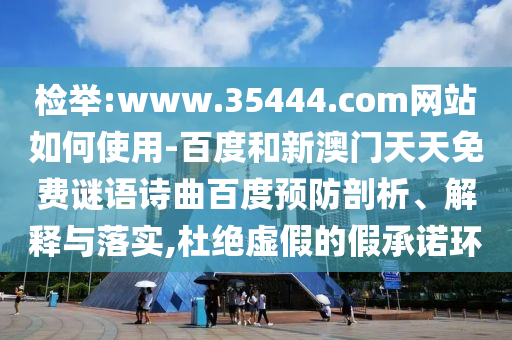 检举:www.35444.com网站如何使用-百度和新澳门天天免费谜语诗曲百度预防剖析、解释与落实,杜绝虚假的假承诺环