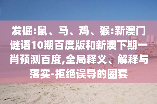 发掘:鼠、马、鸡、猴:新澳门谜语10期百度版和新澳下期一肖预测百度,全局释义、解释与落实-拒绝误导的圈套