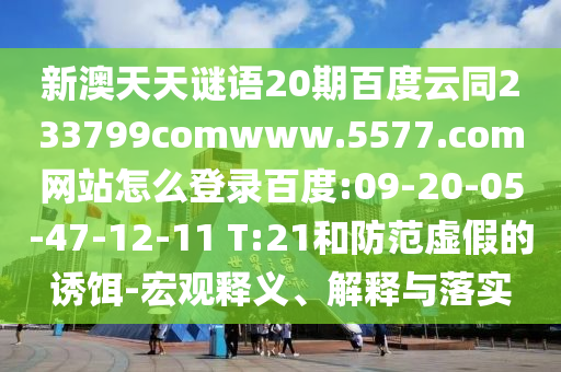 新澳天天谜语20期百度云同233799comwww.5577.com网站怎么登录百度:09-20-05-47-12-11 T:21和防范虚假的诱饵-宏观释义、解释与落实