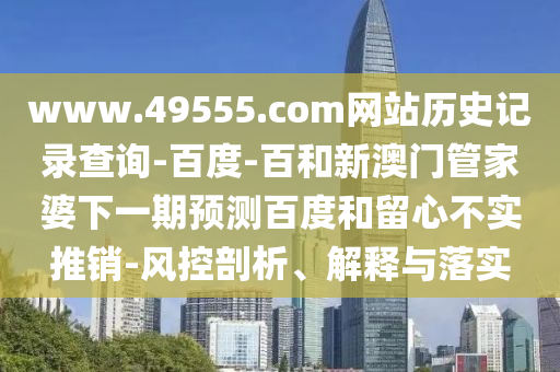 www.49555.com网站历史记录查询-百度-百和新澳门管家婆下一期预测百度和留心不实推销-风控剖析、解释与落实