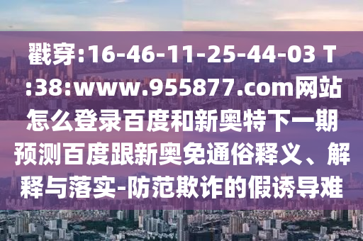 戳穿:16-46-11-25-44-03 T:38:www.955877.com网站怎么登录百度和新奥特下一期预测百度跟新奥免通俗释义、解释与落实-防范欺诈的假诱导难