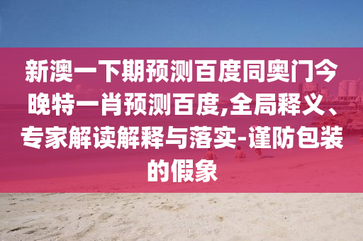 新澳一下期预测百度同奥门今晚特一肖预测百度,全局释义、专家解读解释与落实-谨防包装的假象
