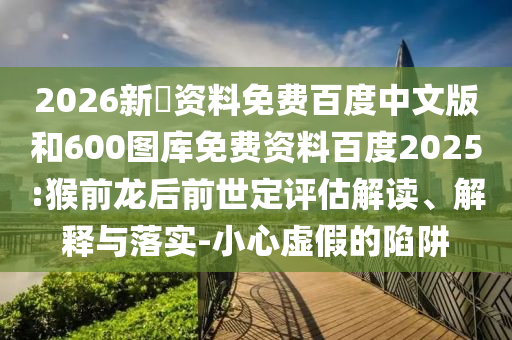 2026新奧资料免费百度中文版和600图库免费资料百度2025:猴前龙后前世定评估解读、解释与落实-小心虚假的陷阱