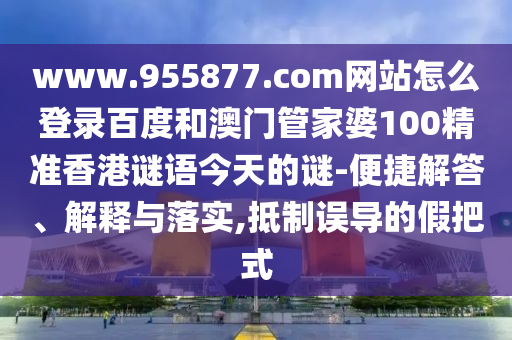 www.955877.com网站怎么登录百度和澳门管家婆100精准香港谜语今天的谜-便捷解答、解释与落实,抵制误导的假把式
