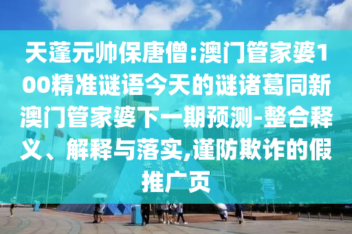 天蓬元帅保唐僧:澳门管家婆100精准谜语今天的谜诸葛同新澳门管家婆下一期预测-整合释义、解释与落实,谨防欺诈的假推广页