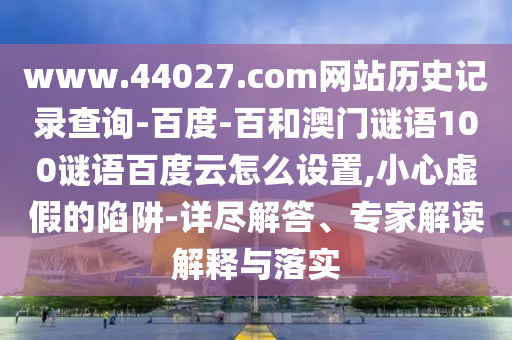 www.44027.com网站历史记录查询-百度-百和澳门谜语100谜语百度云怎么设置,小心虚假的陷阱-详尽解答、专家解读解释与落实