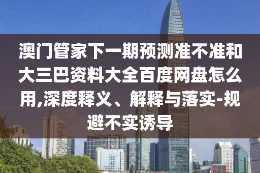 澳门管家下一期预测准不准和大三巴资料大全百度网盘怎么用,深度释义、解释与落实-规避不实诱导