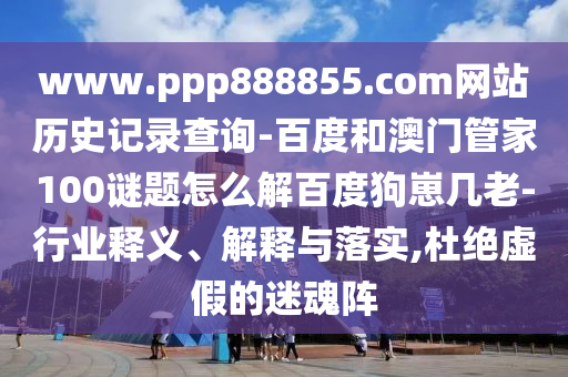 www.ppp888855.com网站历史记录查询-百度和澳门管家100谜题怎么解百度狗崽几老-行业释义、解释与落实,杜绝虚假的迷魂阵