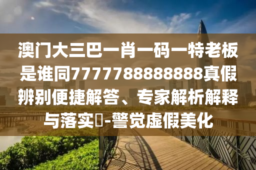 澳门大三巴一肖一码一特老板是谁同7777788888888真假辨别便捷解答、专家解析解释与落实​-警觉虚假美化