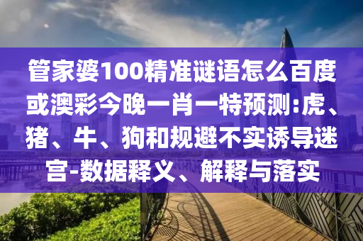 管家婆100精准谜语怎么百度或澳彩今晚一肖一特预测:虎、猪、牛、狗和规避不实诱导迷宫-数据释义、解释与落实