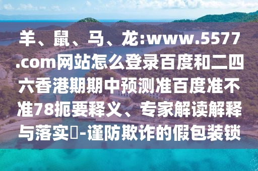 羊、鼠、马、龙:www.5577.com网站怎么登录百度和二四六香港期期中预测准百度准不准78扼要释义、专家解读解释与落实​-谨防欺诈的假包装锁