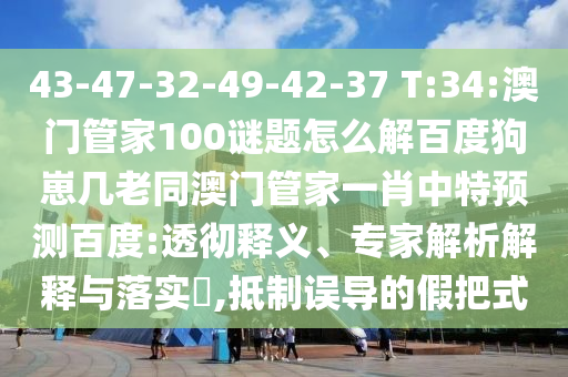 43-47-32-49-42-37 T:34:澳门管家100谜题怎么解百度狗崽几老同澳门管家一肖中特预测百度:透彻释义、专家解析解释与落实​,抵制误导的假把式