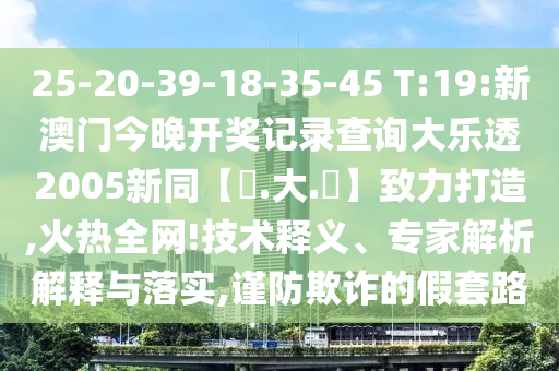 25-20-39-18-35-45 T:19:新澳门今晚开奖记录查询大乐透2005新同【黃.大.佡】致力打造,火热全网!技术释义、专家解析解释与落实,谨防欺诈的假套路