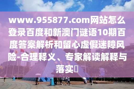 www.955877.com网站怎么登录百度和新澳门谜语10期百度答案解析和留心虚假迷障风险-合理释义、专家解读解释与落实​