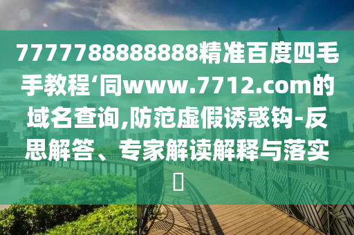 7777788888888精准百度四毛手教程‘同www.7712.com的域名查询,防范虚假诱惑钩-反思解答、专家解读解释与落实​