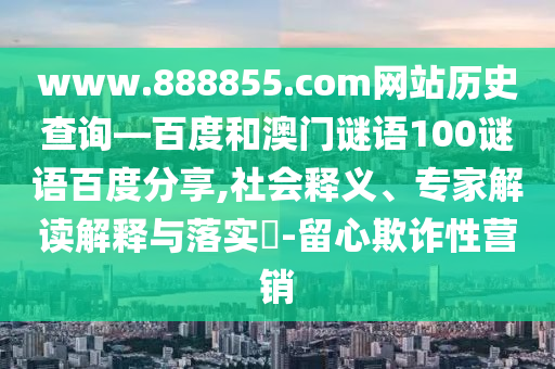www.888855.com网站历史查询—百度和澳门谜语100谜语百度分享,社会释义、专家解读解释与落实​-留心欺诈性营销