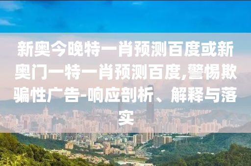 新奥今晚特一肖预测百度或新奥门一特一肖预测百度,警惕欺骗性广告-响应剖析、解释与落实
