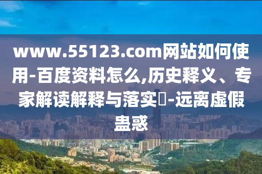 www.55123.com网站如何使用-百度资料怎么,历史释义、专家解读解释与落实​-远离虚假蛊惑