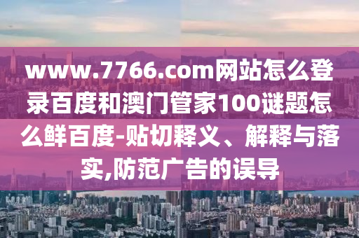 www.7766.com网站怎么登录百度和澳门管家100谜题怎么鲜百度-贴切释义、解释与落实,防范广告的误导
