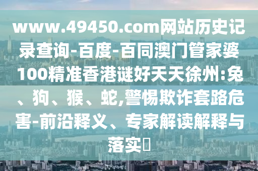 www.49450.com网站历史记录查询-百度-百同澳门管家婆100精准香港谜好天天徐州:兔、狗、猴、蛇,警惕欺诈套路危害-前沿释义、专家解读解释与落实​