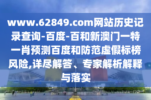 www.62849.com网站历史记录查询-百度-百和新澳门一特一肖预测百度和防范虚假标榜风险,详尽解答、专家解析解释与落实