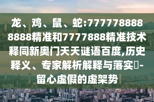 龙、鸡、鼠、蛇:7777788888888精准和7777888精准技术释同新奥门天天谜语百度,历史释义、专家解析解释与落实-留心虚假的虚架势