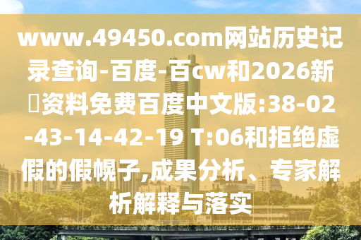 www.49450.com网站历史记录查询-百度-百cw和2026新奧资料免费百度中文版:38-02-43-14-42-19 T:06和拒绝虚假的假幌子,成果分析、专家解析解释与落实