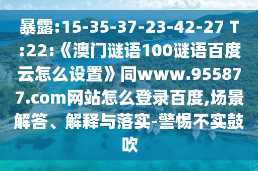 暴露:15-35-37-23-42-27 T:22:《澳门谜语100谜语百度云怎么设置》同www.955877.com网站怎么登录百度,场景解答、解释与落实-警惕不实鼓吹