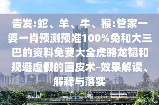 告发:蛇、羊、牛、猴:管家一婆一肖预测预准100%免和大三巴的资料免费大全虎略龙韬和规避虚假的画皮术-效果解读、解释与落实