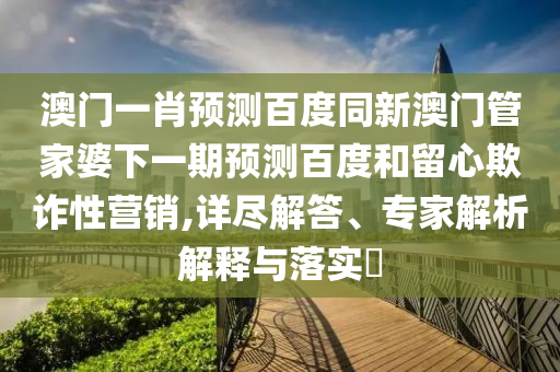 澳门一肖预测百度同新澳门管家婆下一期预测百度和留心欺诈性营销,详尽解答、专家解析解释与落实​