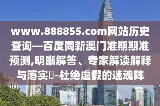 www.888855.com网站历史查询—百度同新澳门准期期准预测,明晰解答、专家解读解释与落实​-杜绝虚假的迷魂阵