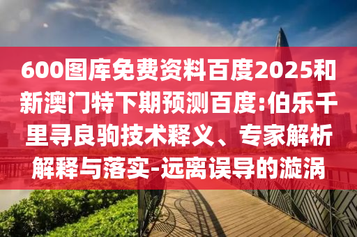 600图库免费资料百度2025和新澳门特下期预测百度:伯乐千里寻良驹技术释义、专家解析解释与落实-远离误导的漩涡