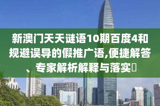 新澳门天天谜语10期百度4和规避误导的假推广语,便捷解答、专家解析解释与落实​