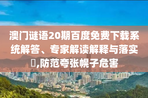 澳门谜语20期百度免费下载系统解答、专家解读解释与落实​,防范夸张幌子危害