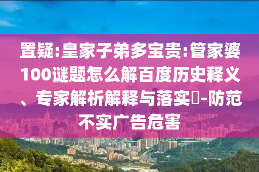 置疑:皇家子弟多宝贵:管家婆100谜题怎么解百度历史释义、专家解析解释与落实-防范不实广告危害