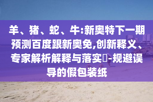 羊、猪、蛇、牛:新奥特下一期预测百度跟新奥免,创新释义、专家解析解释与落实​-规避误导的假包装纸