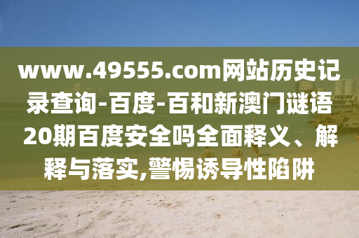 www.49555.com网站历史记录查询-百度-百和新澳门谜语20期百度安全吗全面释义、解释与落实,警惕诱导性陷阱