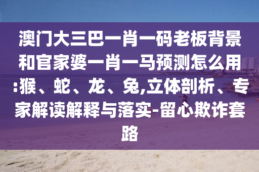 澳门大三巴一肖一码老板背景和官家婆一肖一马预测怎么用:猴、蛇、龙、兔,立体剖析、专家解读解释与落实-留心欺诈套路