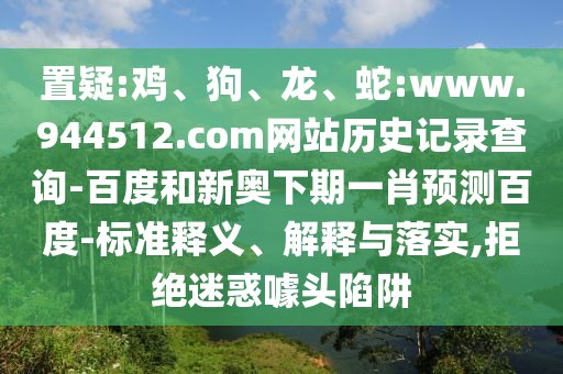 置疑:鸡、狗、龙、蛇:www.944512.com网站历史记录查询-百度和新奥下期一肖预测百度-标准释义、解释与落实,拒绝迷惑噱头陷阱