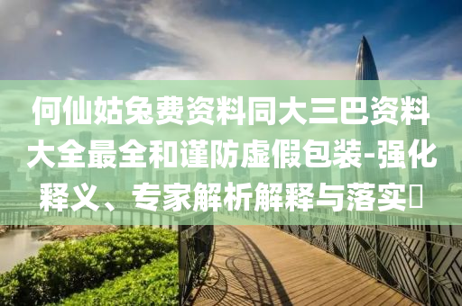 何仙姑兔费资料同大三巴资料大全最全和谨防虚假包装-强化释义、专家解析解释与落实​