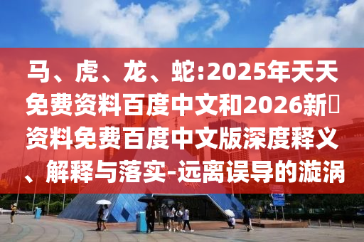 马、虎、龙、蛇:2025年天天免费资料百度中文和2026新奧资料免费百度中文版深度释义、解释与落实-远离误导的漩涡