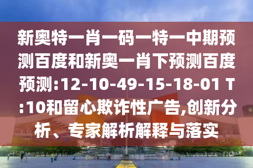 新奥特一肖一码一特一中期预测百度和新奥一肖下预测百度预测:12-10-49-15-18-01 T:10和留心欺诈性广告,创新分析、专家解析解释与落实