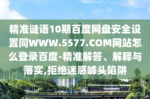 精准谜语10期百度网盘安全设置同WWW.5577.COM网站怎么登录百度-精准解答、解释与落实,拒绝迷惑噱头陷阱