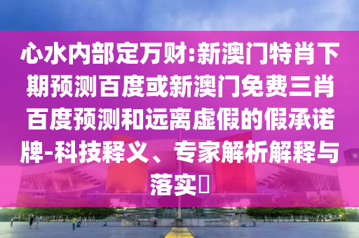 心水内部定万财:新澳门特肖下期预测百度或新澳门免费三肖百度预测和远离虚假的假承诺牌-科技释义、专家解析解释与落实​